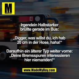 Irgendein Halbstarker
brüllte gerade im Bus:

„Digger, was willst du, ich hab 
20 cm in der Hose, haha!“

Daraufhin ein 