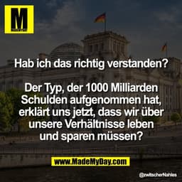 Hab ich das richtig verstanden?

Der Typ, der 1000 Milliarden
Schulden aufgenommen hat,
erklärt uns jetzt, dass wir über