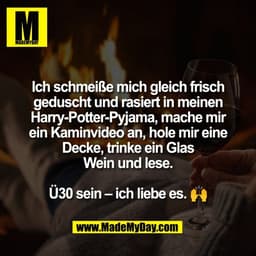 Ich schmeiße mich gleich frisch
geduscht und rasiert in meinen
Harry-Potter-Pyjama, mache mir
ein Kaminvideo an, hole mi