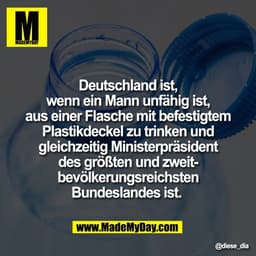 Deutschland ist,
wenn ein Mann unfähig ist,
aus einer Flasche mit befestigtem
Plastikdeckel zu trinken und
gleichzeitig 