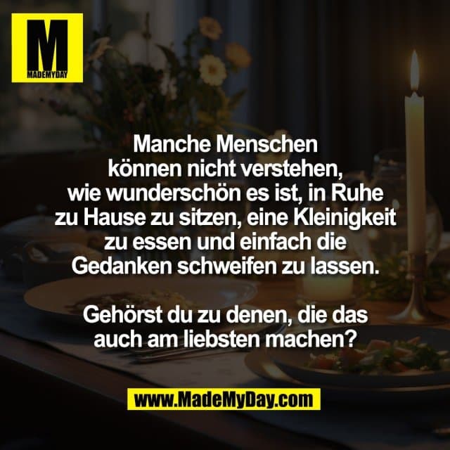 Manche Menschen
können nicht verstehen,
wie wunderschön es ist, in Ruhe
zu Hause zu sitzen, eine Kleinigkeit
zu essen und einfach die
Gedanken schweifen zu lassen.
Gehörst du zu denen, die das
auch am liebsten machen? - Inspiration, Zitate & Sprüche | MadeMyDay | Jetzt entdecken & teilen Manche Menschen
können nicht verstehen,
wie wunderschön es ist, in Ruhe
zu Hause zu sitzen, eine Kleinigkeit
zu essen und einfach die
Gedanken schweifen zu lassen.
Gehörst du zu denen, die das
auch am liebsten machen? - Inspirierendes Zitat mit Bild