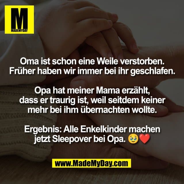 Oma ist schon eine Weile verstorben.
Früher haben wir immer bei ihr geschlafen.
Opa hat meiner Mama erzählt,
dass er traurig ist, weil seitdem keiner
mehr bei ihm übernachten wollte.
Ergebnis: Alle Enkelkinder machen
jetzt Sleepover bei Opa. 🥹❤️ - Inspiration, Zitate & Sprüche | MadeMyDay | Jetzt entdecken & teilen Oma ist schon eine Weile verstorben.
Früher haben wir immer bei ihr geschlafen.
Opa hat meiner Mama erzählt,
dass er traurig ist, weil seitdem keiner
mehr bei ihm übernachten wollte.
Ergebnis: Alle Enkelkinder machen
jetzt Sleepover bei Opa. 🥹❤️ - Inspirierendes Zitat mit Bild