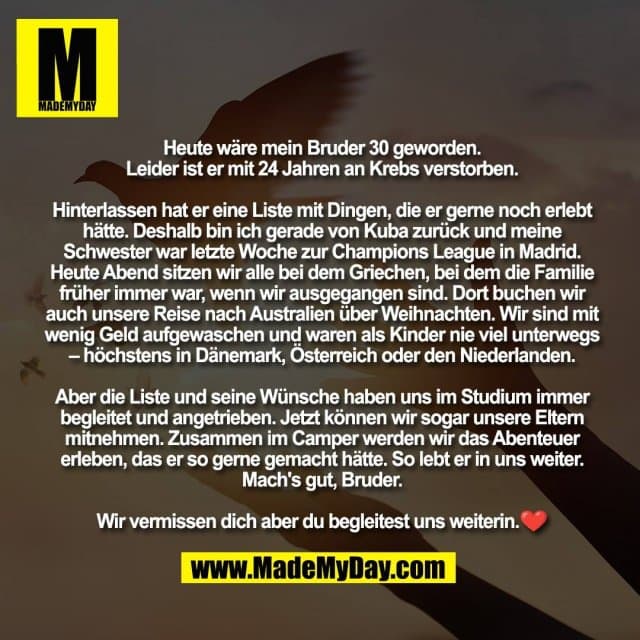 Heute wäre mein Bruder 30 geworden.
Leider ist er mit 24 Jahren an Krebs verstorben.
Hinterlassen hat er eine Liste mit Dingen, die er gerne noch erlebt hätte. Deshalb bin ich gerade von Kuba zurück und meine Schwester war letzte Woche zur Champions League in Madrid. Heute Abend sitzen wir alle bei dem Griechen, bei dem die Familie früher immer war, wenn wir ausgegangen sind. Dort buchen wir auch unsere Reise nach Australien über Weihnachten. Wir sind mit wenig Geld aufgewaschen und waren als Kinder nie viel unterwegs – höchstens in Dänemark, Österreich oder den Niederlanden.
Aber die Liste und seine Wünsche haben uns im Studium immer begleitet und angetrieben. Jetzt können wir sogar unsere Eltern mitnehmen. Zusammen im Camper werden wir das Abenteuer erleben, das er so gerne gemacht hätte. So lebt er in uns weiter. Mach's gut, Bruder.
Wir vermissen dich aber du begleitest uns weiterin.❤️ - Inspiration, Zitate & Sprüche | MadeMyDay | Jetzt entdecken & teilen Heute wäre mein Bruder 30 geworden.
Leider ist er mit 24 Jahren an Krebs verstorben.
Hinterlassen hat er eine Liste mit Dingen, die er gerne noch erlebt hätte. Deshalb bin ich gerade von Kuba zurück und meine Schwester war letzte Woche zur Champions League in Madrid. Heute Abend sitzen wir alle bei dem Griechen, bei dem die Familie früher immer war, wenn wir ausgegangen sind. Dort buchen wir auch unsere Reise nach Australien über Weihnachten. Wir sind mit wenig Geld aufgewaschen und waren als Kinder nie viel unterwegs – höchstens in Dänemark, Österreich oder den Niederlanden.
Aber die Liste und seine Wünsche haben uns im Studium immer begleitet und angetrieben. Jetzt können wir sogar unsere Eltern mitnehmen. Zusammen im Camper werden wir das Abenteuer erleben, das er so gerne gemacht hätte. So lebt er in uns weiter. Mach's gut, Bruder.
Wir vermissen dich aber du begleitest uns weiterin.❤️ - Inspirierendes Zitat mit Bild