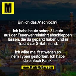 Bin ich das A*schloch? 

Ich habe heute schon 3 Leute
aus der Feuerwehreinfahrt abschleppen
lassen, die da geparkt haben