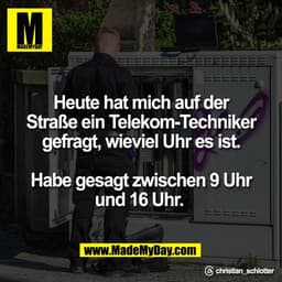 Heute hat mich auf der
Straße ein Telekom-Techniker
gefragt, wieviel Uhr es ist.

Habe gesagt zwischen 9 Uhr
und 16 Uhr.