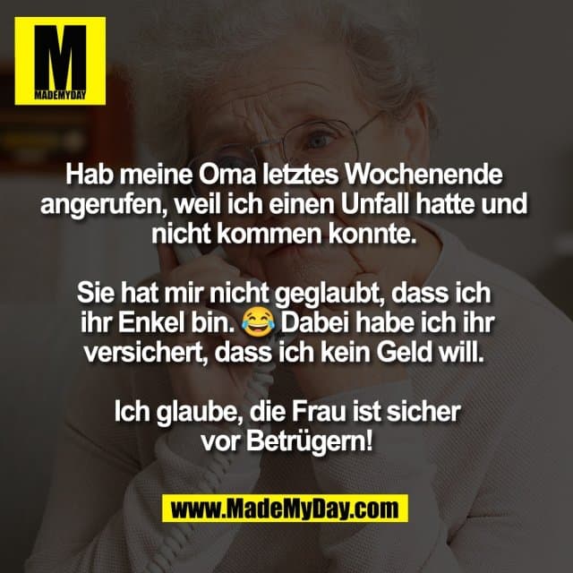 Hab meine Oma letztes Wochenende
angerufen, weil ich einen Unfall hatte und
nicht kommen konnte.
Sie hat mir nicht geglaubt, dass ich
ihr Enkel bin. 😂 Dabei habe ich ihr
versichert, dass ich kein Geld will.
Ich glaube, die Frau ist sicher
vor Betrügern! - Inspiration, Zitate & Sprüche | MadeMyDay | Jetzt entdecken & teilen Hab meine Oma letztes Wochenende
angerufen, weil ich einen Unfall hatte und
nicht kommen konnte.
Sie hat mir nicht geglaubt, dass ich
ihr Enkel bin. 😂 Dabei habe ich ihr
versichert, dass ich kein Geld will.
Ich glaube, die Frau ist sicher
vor Betrügern! - Inspirierendes Zitat mit Bild