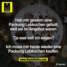Hab mir gestern eine
Packung Lebkuchen geholt,
weil sie im Angebot waren.

Tja was soll ich sagen?

Ich muss mir heute w