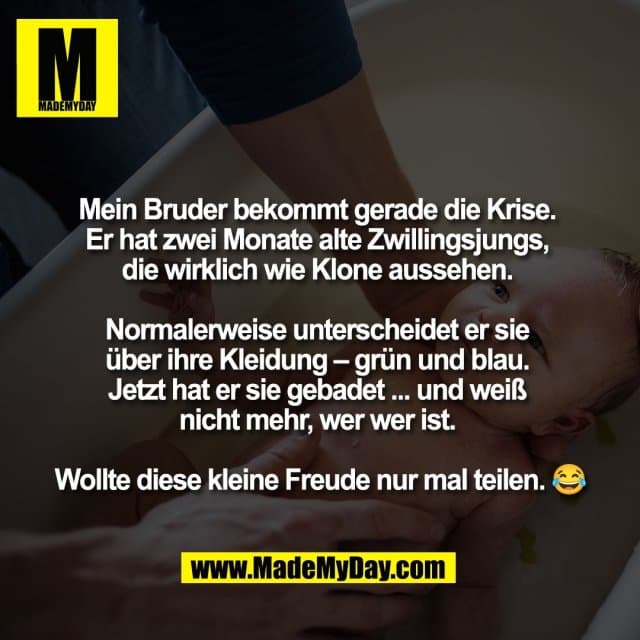 Mein Bruder bekommt gerade die Krise.
Er hat zwei Monate alte Zwillingsjungs,
die wirklich wie Klone aussehen.
Normalerweise unterscheidet er sie
über ihre Kleidung – grün und blau.
Jetzt hat er sie gebadet ... und weiß
nicht mehr, wer wer ist.
Wollte diese kleine Freude nur mal teilen. 😂 - Inspiration, Zitate & Sprüche | MadeMyDay | Jetzt entdecken & teilen Mein Bruder bekommt gerade die Krise.
Er hat zwei Monate alte Zwillingsjungs,
die wirklich wie Klone aussehen.
Normalerweise unterscheidet er sie
über ihre Kleidung – grün und blau.
Jetzt hat er sie gebadet ... und weiß
nicht mehr, wer wer ist.
Wollte diese kleine Freude nur mal teilen. 😂 - Inspirierendes Zitat mit Bild