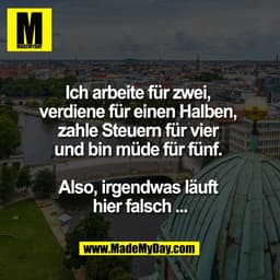 Ich arbeite für zwei, 
verdiene für einen Halben, 
zahle Steuern für vier 
und bin müde für fünf. 

Also, irgendwas läuf
