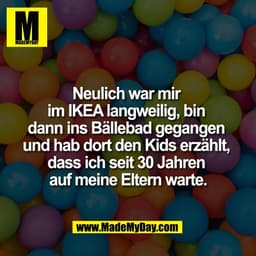 Neulich war mir 
im IKEA langweilig, bin 
dann ins Bällebad gegangen 
und hab dort den Kids erzählt, 
dass ich seit 30 J