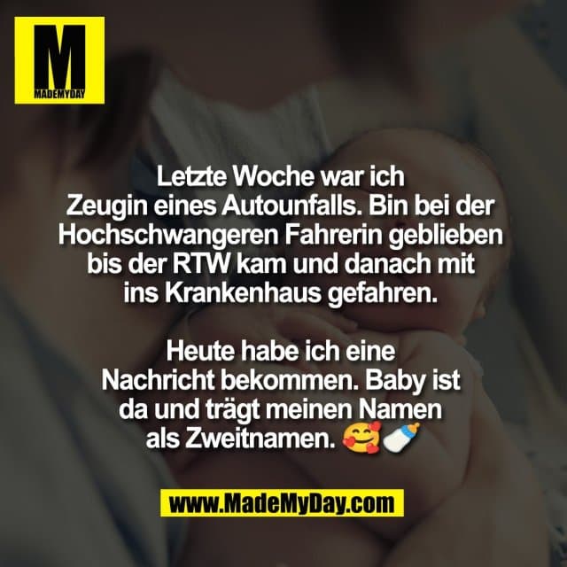 Letzte Woche war ich
Zeugin eines Autounfalls. Bin bei der
Hochschwangeren Fahrerin geblieben
bis der RTW kam und danach mit
ins Krankenhaus gefahren.
Heute habe ich eine
Nachricht bekommen. Baby ist
da und trägt meinen Namen
als Zweitnamen. 🥰🍼 - Inspiration, Zitate & Sprüche | MadeMyDay | Jetzt entdecken & teilen Letzte Woche war ich
Zeugin eines Autounfalls. Bin bei der
Hochschwangeren Fahrerin geblieben
bis der RTW kam und danach mit
ins Krankenhaus gefahren.
Heute habe ich eine
Nachricht bekommen. Baby ist
da und trägt meinen Namen
als Zweitnamen. 🥰🍼 - Inspirierendes Zitat mit Bild