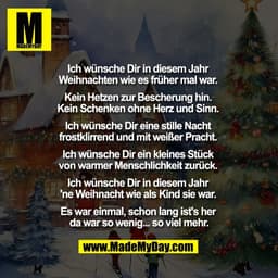 Ich wünsche Dir in diesem Jahr 
Weihnachten wie es früher mal war. 

Kein Hetzen zur Bescherung hin. 
Kein Schenken ohne