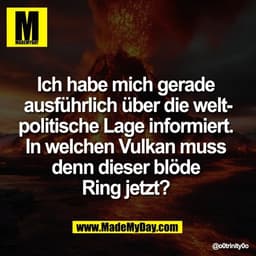 Ich habe mich gerade 
ausführlich über die welt-
politische Lage informiert. 
In welchen Vulkan muss 
denn dieser blöde 