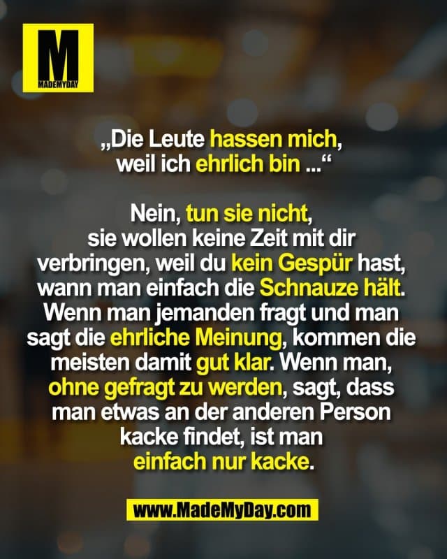 „Die Leute hassen mich,
weil ich ehrlich bin ...“
Nein, tun sie nicht,
sie wollen keine Zeit mit dir
verbringen, weil du kein Gespür hast,
wann man einfach die Schnauze hält.
Wenn man jemanden fragt und man
sagt die ehrliche Meinung, kommen die
meisten damit gut klar. Wenn man,
ohne gefragt zu werden, sagt, dass
man etwas an der anderen Person
kacke findet, ist man
einfach nur kacke. - Inspiration, Zitate & Sprüche | MadeMyDay | Jetzt entdecken & teilen „Die Leute hassen mich,
weil ich ehrlich bin ...“
Nein, tun sie nicht,
sie wollen keine Zeit mit dir
verbringen, weil du kein Gespür hast,
wann man einfach die Schnauze hält.
Wenn man jemanden fragt und man
sagt die ehrliche Meinung, kommen die
meisten damit gut klar. Wenn man,
ohne gefragt zu werden, sagt, dass
man etwas an der anderen Person
kacke findet, ist man
einfach nur kacke. - Inspirierendes Zitat mit Bild