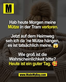 Hab heute Morgen meine 
Mütze in der Tram verloren.

Jetzt auf dem Heimweg 
seh ich da ’ne Mütze hängen, 
es ist tatsäch