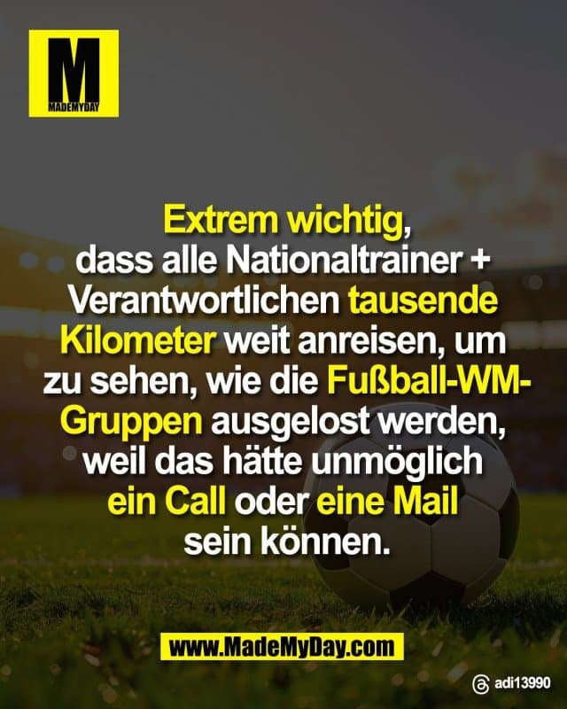 Extrem wichtig,
dass alle Nationaltrainer +
Verantwortlichen tausende
Kilometer weit anreisen, um
zu sehen, wie die Fußball-WM-
Gruppen ausgelost werden,
weil das hätte unmöglich
ein Call oder eine Mail
sein können.
Threads: adi13990 - Inspiration, Zitate & Sprüche | MadeMyDay | Jetzt entdecken & teilen Extrem wichtig,
dass alle Nationaltrainer +
Verantwortlichen tausende
Kilometer weit anreisen, um
zu sehen, wie die Fußball-WM-
Gruppen ausgelost werden,
weil das hätte unmöglich
ein Call oder eine Mail
sein können.
Threads: adi13990 - Inspirierendes Zitat mit Bild