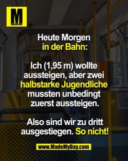 Heute Morgen 
in der Bahn:

Ich (1,95 m) wollte 
aussteigen, aber zwei 
halbstarke Jugendliche 
mussten unbedingt 
zuers
