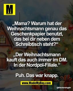 „Mama? Warum hat der 
Weihnachtsmann genau das 
Geschenkpapier benutzt, 
das bei dir neben dem 
Schreibtisch steht?“ 

„