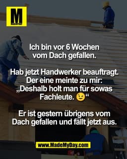 Ich bin vor 6 Wochen
vom Dach gefallen.

Hab jetzt Handwerker beauftragt.
Der eine meinte zu mir:
„Deshalb holt man für 