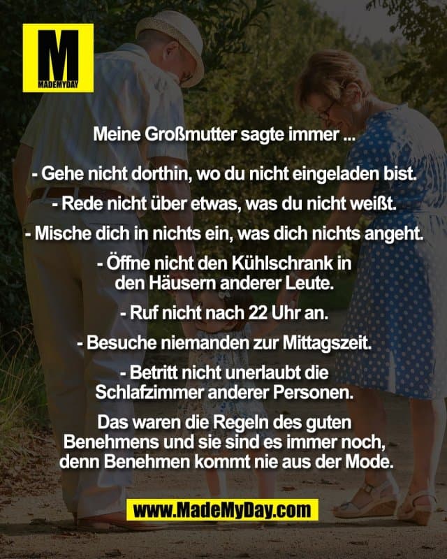 Meine Großmutter sagte immer ...
- Gehe nicht dorthin, wo du nicht eingeladen bist.
- Rede nicht über etwas, was du nicht weißt.
- Mische dich in nichts ein, was dich nichts angeht.
- Öffne nicht den Kühlschrank in
den Häusern anderer Leute.
- Ruf nicht nach 22 Uhr an.
- Besuche niemanden zur Mittagszeit.
- Betritt nicht unerlaubt die
Schlafzimmer anderer Personen.
Das waren die Regeln des guten
Benehmens und sie sind es immer noch,
denn Benehmen kommt nie aus der Mode. - Inspiration, Zitate & Sprüche | MadeMyDay | Jetzt entdecken & teilen Meine Großmutter sagte immer ...
- Gehe nicht dorthin, wo du nicht eingeladen bist.
- Rede nicht über etwas, was du nicht weißt.
- Mische dich in nichts ein, was dich nichts angeht.
- Öffne nicht den Kühlschrank in
den Häusern anderer Leute.
- Ruf nicht nach 22 Uhr an.
- Besuche niemanden zur Mittagszeit.
- Betritt nicht unerlaubt die
Schlafzimmer anderer Personen.
Das waren die Regeln des guten
Benehmens und sie sind es immer noch,
denn Benehmen kommt nie aus der Mode. - Inspirierendes Zitat mit Bild