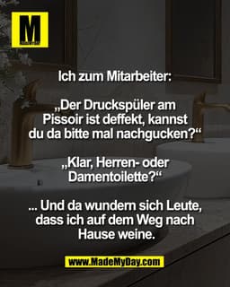 Ich zum Mitarbeiter: 

„Der Druckspüler am 
Pissoir ist deffekt, kannst 
du da bitte mal nachgucken?“ 

„Klar, Herren- o