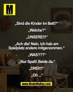 „Sind die Kinder im Bett?“ 

„Welche?“

 „UNSERE!!!“ 

„Ach die! Nein, ich hab am 
Spielplatz andere mitgenommen.“ 

„WA