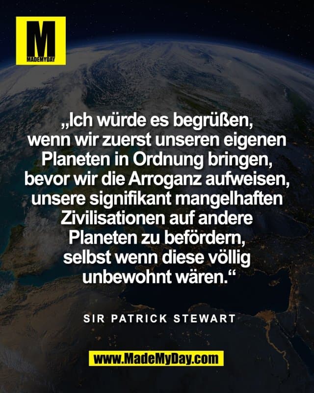 „Ich würde es begrüßen,
wenn wir zuerst unseren eigenen
Planeten in Ordnung bringen,
bevor wir die Arroganz aufweisen,
unsere signifikant mangelhaften
Zivilisationen auf andere
Planeten zu befördern,
selbst wenn diese völlig
unbewohnt wären.“
Sir Patrick Stewart - Inspiration, Zitate & Sprüche | MadeMyDay | Jetzt entdecken & teilen „Ich würde es begrüßen,
wenn wir zuerst unseren eigenen
Planeten in Ordnung bringen,
bevor wir die Arroganz aufweisen,
unsere signifikant mangelhaften
Zivilisationen auf andere
Planeten zu befördern,
selbst wenn diese völlig
unbewohnt wären.“
Sir Patrick Stewart - Inspirierendes Zitat mit Bild
