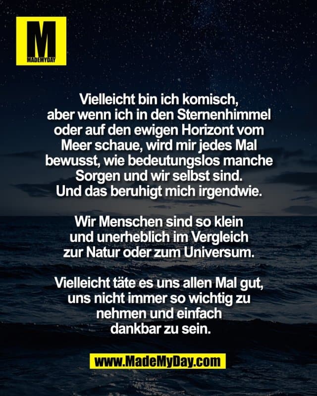 Vielleicht bin ich komisch,
aber wenn ich in den Sternenhimmel
oder auf den ewigen Horizont vom
Meer schaue, wird mir jedes Mal
bewusst, wie bedeutungslos manche
Sorgen und wir selbst sind.
Und das beruhigt mich irgendwie.
Wir Menschen sind so klein
und unerheblich im Vergleich
zur Natur oder zum Universum.
Vielleicht täte es uns allen Mal gut,
uns nicht immer so wichtig zu
nehmen und einfach
dankbar zu sein. - Inspiration, Zitate & Sprüche | MadeMyDay | Jetzt entdecken & teilen Vielleicht bin ich komisch,
aber wenn ich in den Sternenhimmel
oder auf den ewigen Horizont vom
Meer schaue, wird mir jedes Mal
bewusst, wie bedeutungslos manche
Sorgen und wir selbst sind.
Und das beruhigt mich irgendwie.
Wir Menschen sind so klein
und unerheblich im Vergleich
zur Natur oder zum Universum.
Vielleicht täte es uns allen Mal gut,
uns nicht immer so wichtig zu
nehmen und einfach
dankbar zu sein. - Inspirierendes Zitat mit Bild