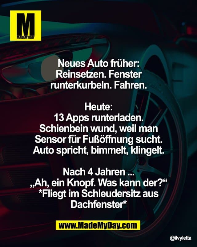 Neues Auto früher:
Reinsetzen. Fenster
runterkurbeln. Fahren.
Heute:
13 Apps runterladen.
Schienbein wund, weil man
Sensor für Fußöffnung sucht.
Auto spricht, bimmelt, klingelt.
Nach 4 Jahren ...
„Ah, ein Knopf. Was kann der?“
*Fliegt im Schleudersitz aus
Dachfenster* - Inspiration, Zitate & Sprüche | MadeMyDay | Jetzt entdecken & teilen Neues Auto früher:
Reinsetzen. Fenster
runterkurbeln. Fahren.
Heute:
13 Apps runterladen.
Schienbein wund, weil man
Sensor für Fußöffnung sucht.
Auto spricht, bimmelt, klingelt.
Nach 4 Jahren ...
„Ah, ein Knopf. Was kann der?“
*Fliegt im Schleudersitz aus
Dachfenster* - Inspirierendes Zitat mit Bild