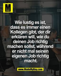 Wie lustig es ist, 
dass es immer einen 
Kollegen gibt, der dir 
erklären will, wie du 
deinen Job richtig 
machen solls
