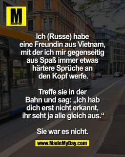 Ich (Russe) habe 
eine Freundin aus Vietnam, 
mit der ich mir gegenseitig 
aus Spaß immer etwas 
härtere Sprüche an 
den