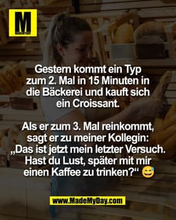 Gestern kommt ein Typ 
zum 2. Mal in 15 Minuten in 
die Bäckerei und kauft sich 
ein Croissant. 

Als er zum 3. Mal rein