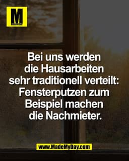 Bei uns werden 
die Hausarbeiten 
sehr traditionell verteilt: 
Fensterputzen zum 
Beispiel machen 
die Nachmieter.