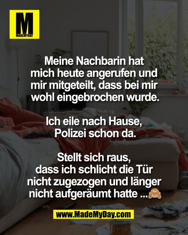 Meine Nachbarin hat
mich heute angerufen und
mir mitgeteilt, dass bei mir
wohl eingebrochen wurde.
Ich eile nach Hause,
Polizei schon da.
Stellt sich raus,
dass ich schlicht die Tür
nicht zugezogen und länger
nicht aufgeräumt hatte ...🙈 - Inspiration, Zitate & Sprüche | MadeMyDay | Jetzt entdecken & teilen Meine Nachbarin hat
mich heute angerufen und
mir mitgeteilt, dass bei mir
wohl eingebrochen wurde.
Ich eile nach Hause,
Polizei schon da.
Stellt sich raus,
dass ich schlicht die Tür
nicht zugezogen und länger
nicht aufgeräumt hatte ...🙈 - Inspirierendes Zitat mit Bild