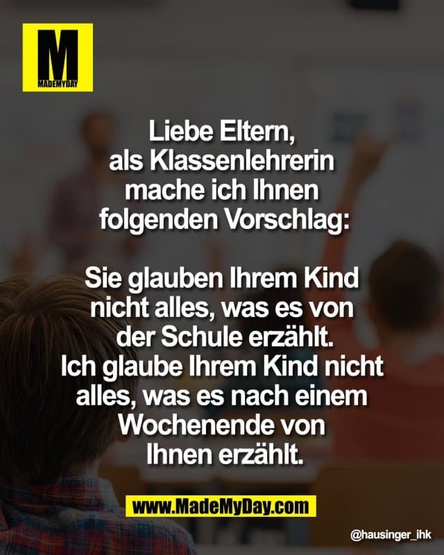 Liebe Eltern,
als Klassenlehrerin
mache ich Ihnen
folgenden Vorschlag:
Sie glauben Ihrem Kind
nicht alles, was es von
der Schule erzählt.
Ich glaube Ihrem Kind nicht
alles, was es nach einem
Wochenende von
Ihnen erzählt. - Inspiration, Zitate & Sprüche | MadeMyDay | Jetzt entdecken & teilen Liebe Eltern,
als Klassenlehrerin
mache ich Ihnen
folgenden Vorschlag:
Sie glauben Ihrem Kind
nicht alles, was es von
der Schule erzählt.
Ich glaube Ihrem Kind nicht
alles, was es nach einem
Wochenende von
Ihnen erzählt. - Inspirierendes Zitat mit Bild