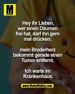 Hey ihr Lieben,
wer einen Daumen
frei hat, darf ihn gern
mal drücken:
mein Bruderherz
bekommt gerade einen
Tumor e