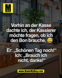 Vorhin an der Kasse 
dachte ich, der Kassierer 
möchte fragen, ob ich 
den Bon brauche. 😅

Er: „Schönen Tag noch!“
Ich: