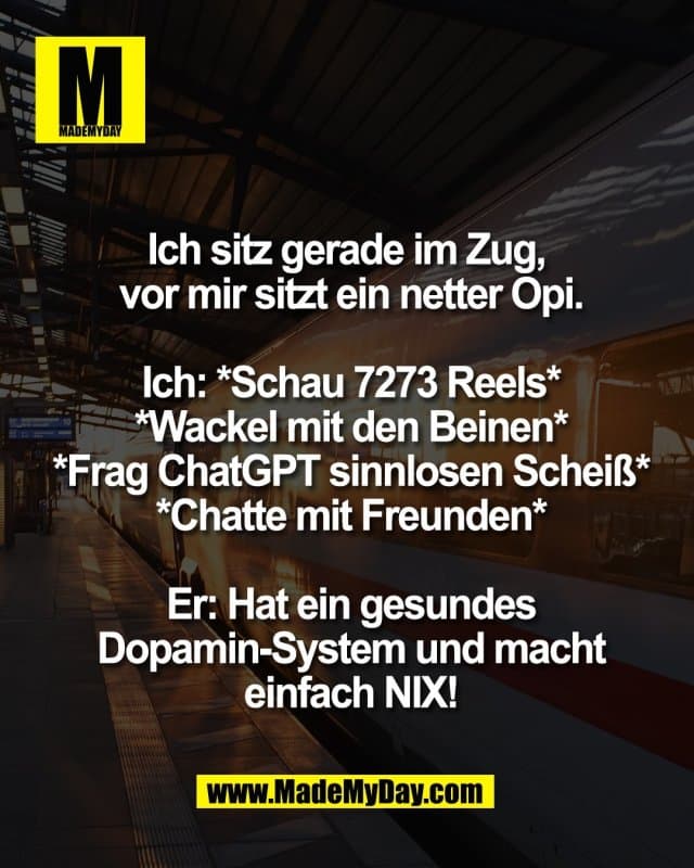 Ich sitz gerade im Zug,
vor mir sitzt ein netter Opi.
Ich: *Schau 7273 Reels*
*Wackel mit den Beinen*
*Frag ChatGPT sinnlosen Scheiß*
*Chatte mit Freunden*
Er: Hat ein gesundes
Dopamin-System und macht
einfach NIX! - Inspiration, Zitate & Sprüche | MadeMyDay | Jetzt entdecken & teilen Ich sitz gerade im Zug,
vor mir sitzt ein netter Opi.
Ich: *Schau 7273 Reels*
*Wackel mit den Beinen*
*Frag ChatGPT sinnlosen Scheiß*
*Chatte mit Freunden*
Er: Hat ein gesundes
Dopamin-System und macht
einfach NIX! - Inspirierendes Zitat mit Bild
