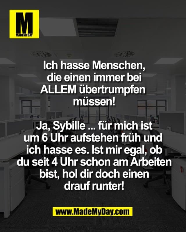 Ich hasse Menschen,
die einen immer bei
ALLEM übertrumpfen
müssen!
Ja, Sybille ... für mich ist
um 6 Uhr aufstehen früh und
ich hasse es. Ist mir egal, ob
du seit 4 Uhr schon am Arbeiten
bist, hol dir doch einen
drauf runter! - Inspiration, Zitate & Sprüche | MadeMyDay | Jetzt entdecken & teilen Ich hasse Menschen,
die einen immer bei
ALLEM übertrumpfen
müssen!
Ja, Sybille ... für mich ist
um 6 Uhr aufstehen früh und
ich hasse es. Ist mir egal, ob
du seit 4 Uhr schon am Arbeiten
bist, hol dir doch einen
drauf runter! - Inspirierendes Zitat mit Bild