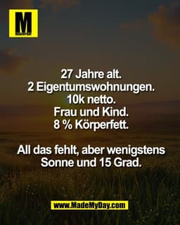 27 Jahre alt.
2 Eigentumswohnungen.
10k netto.
Frau und Kind.
8 % Körperfett.

All das fehlt, aber wenigstens
Sonne und 