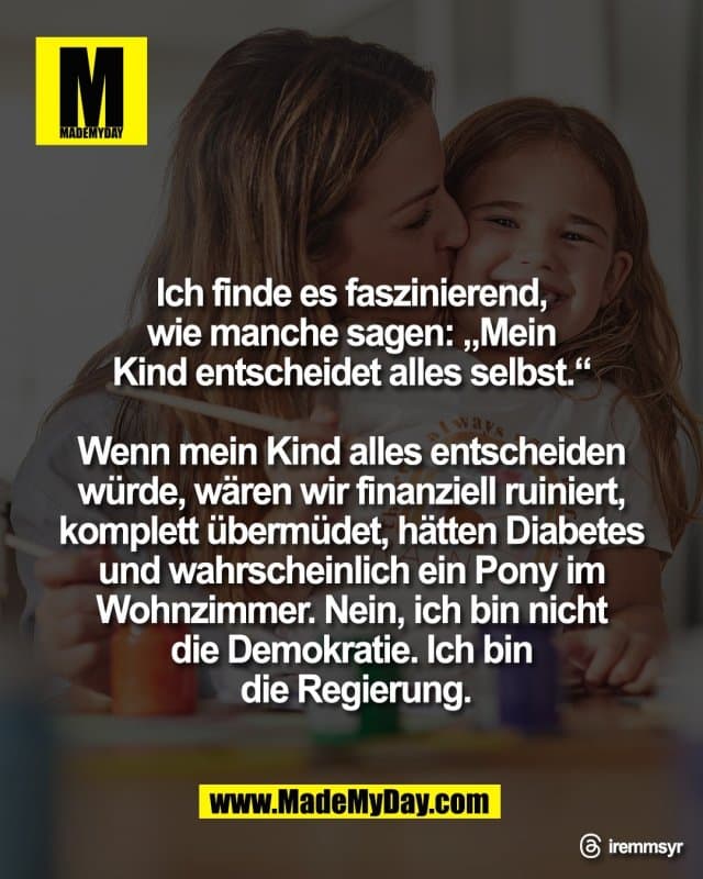 Ich finde es faszinierend,
wie manche sagen: „Mein
Kind entscheidet alles selbst.“
Wenn mein Kind alles entscheiden
würde, wären wir finanziell ruiniert,
komplett übermüdet, hätten Diabetes
und wahrscheinlich ein Pony im
Wohnzimmer. Nein, ich bin nicht
die Demokratie. Ich bin
die Regierung.
Threads: iremmsyr - Inspiration, Zitate & Sprüche | MadeMyDay | Jetzt entdecken & teilen Ich finde es faszinierend,
wie manche sagen: „Mein
Kind entscheidet alles selbst.“
Wenn mein Kind alles entscheiden
würde, wären wir finanziell ruiniert,
komplett übermüdet, hätten Diabetes
und wahrscheinlich ein Pony im
Wohnzimmer. Nein, ich bin nicht
die Demokratie. Ich bin
die Regierung.
Threads: iremmsyr - Inspirierendes Zitat mit Bild