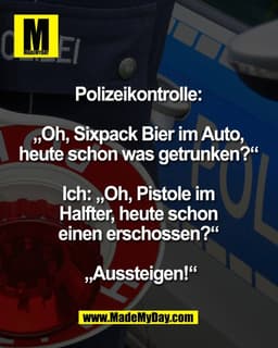 Polizeikontrolle: 

„Oh, Sixpack Bier im Auto, 
heute schon was getrunken?“ 

Ich: „Oh, Pistole im 
Halfter, heute schon