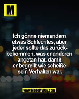 Ich gönne niemandem 
etwas Schlechtes, aber 
jeder sollte das zurück-
bekommen, was er anderen 
angetan hat, damit 
er b