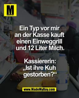 Ein Typ vor mir 
an der Kasse kauft 
einen Einweggrill 
und 12 Liter Milch.

Kassiererin:
„Ist ihre Kuh 
gestorben?“