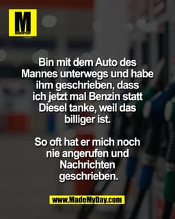 Bin mit dem Auto des 
Mannes unterwegs und habe 
ihm geschrieben, dass 
ich jetzt mal Benzin statt 
Diesel tanke, weil d