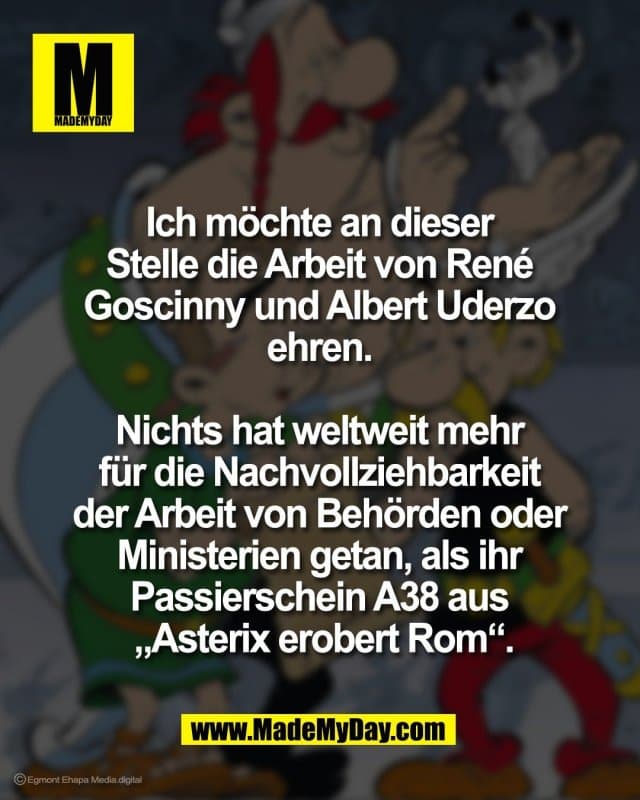 Ich möchte an dieser
Stelle die Arbeit von René
Goscinny und Albert Uderzo
ehren.
Nichts hat weltweit mehr
für die Nachvollziehbarkeit
der Arbeit von Behörden oder
Ministerien getan, als ihr
Passierschein A38 aus
„Asterix erobert Rom“. - Inspiration, Zitate & Sprüche | MadeMyDay | Jetzt entdecken & teilen Ich möchte an dieser
Stelle die Arbeit von René
Goscinny und Albert Uderzo
ehren.
Nichts hat weltweit mehr
für die Nachvollziehbarkeit
der Arbeit von Behörden oder
Ministerien getan, als ihr
Passierschein A38 aus
„Asterix erobert Rom“. - Inspirierendes Zitat mit Bild