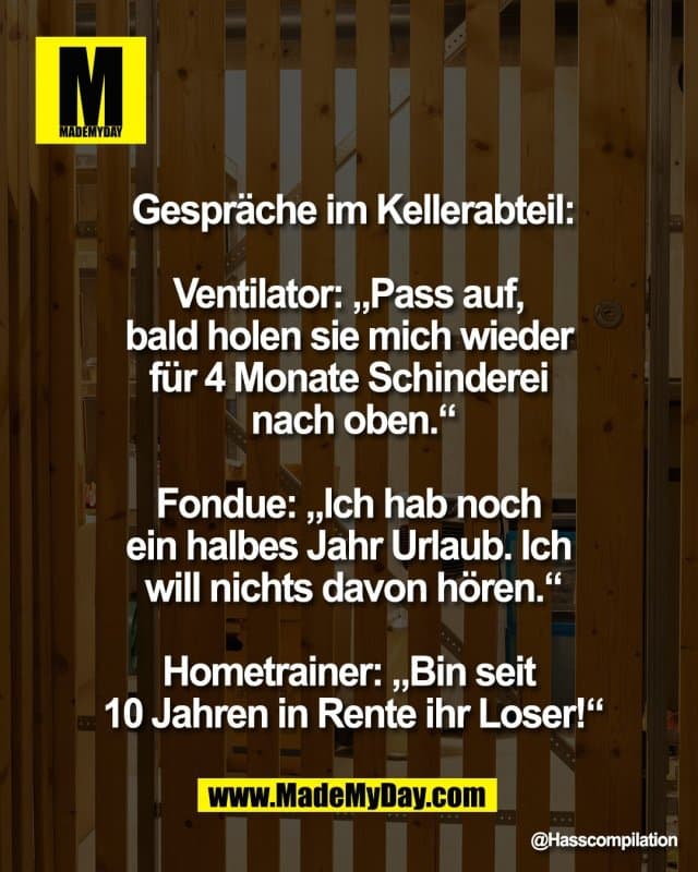 Gespräche im Kellerabteil:
Ventilator: „Pass auf,
bald holen sie mich wieder
für 4 Monate Schinderei
nach oben.“
Fondue: „Ich hab noch
ein halbes Jahr Urlaub. Ich
will nichts davon hören.“
Hometrainer: „Bin seit
10 Jahren in Rente ihr Loser!“ - Inspiration, Zitate & Sprüche | MadeMyDay | Jetzt entdecken & teilen Gespräche im Kellerabteil:
Ventilator: „Pass auf,
bald holen sie mich wieder
für 4 Monate Schinderei
nach oben.“
Fondue: „Ich hab noch
ein halbes Jahr Urlaub. Ich
will nichts davon hören.“
Hometrainer: „Bin seit
10 Jahren in Rente ihr Loser!“ - Inspirierendes Zitat mit Bild