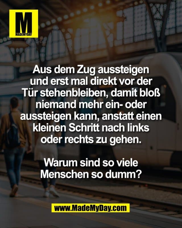 Aus dem Zug aussteigen
und erst mal direkt vor der
Tür stehenbleiben, damit bloß
niemand mehr ein- oder
aussteigen kann, anstatt einen
kleinen Schritt nach links
oder rechts zu gehen.
Warum sind so viele
Menschen so dumm? - Inspiration, Zitate & Sprüche | MadeMyDay | Jetzt entdecken & teilen Aus dem Zug aussteigen
und erst mal direkt vor der
Tür stehenbleiben, damit bloß
niemand mehr ein- oder
aussteigen kann, anstatt einen
kleinen Schritt nach links
oder rechts zu gehen.
Warum sind so viele
Menschen so dumm? - Inspirierendes Zitat mit Bild