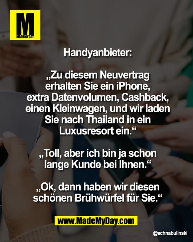 Handyanbieter:
„Zu diesem Neuvertrag
erhalten Sie ein iPhone,
extra Datenvolumen, Cashback,
einen Kleinwagen, und wir laden
Sie nach Thailand in ein
Luxusresort ein.“
„Toll, aber ich bin ja schon
lange Kunde bei Ihnen.“
„Ok, dann haben wir diesen
schönen Brühwürfel für Sie.“ - Inspiration, Zitate & Sprüche | MadeMyDay | Jetzt entdecken & teilen Handyanbieter:
„Zu diesem Neuvertrag
erhalten Sie ein iPhone,
extra Datenvolumen, Cashback,
einen Kleinwagen, und wir laden
Sie nach Thailand in ein
Luxusresort ein.“
„Toll, aber ich bin ja schon
lange Kunde bei Ihnen.“
„Ok, dann haben wir diesen
schönen Brühwürfel für Sie.“ - Inspirierendes Zitat mit Bild