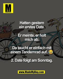 Hatten gestern
ein erstes Date.

Er meinte, er holt
mich ab.

Da taucht er einfach mit
einem Tandemrad auf. 😂

2. Date 